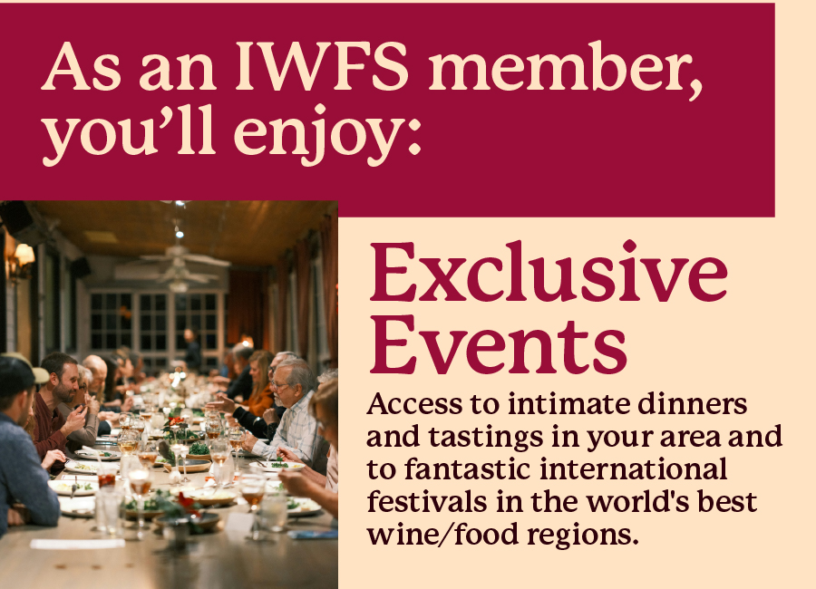 As an IWFS member, you'll enjoy: Exclusive Events - Access
to intimate dinners and tastings in your area and to fantastic international festivals in the world's best wine/food regions.