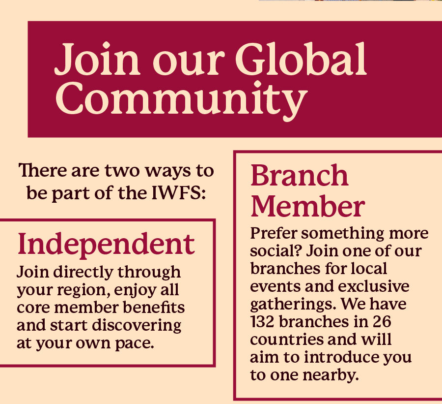 Join our Global Community. There are two ways to be part of the IWFS: Independent - Join directly through your region, enjoy all core member benefits and start discovering at your own pace; Branch Member - Prefer something more social?
Join one of our branches for local events and exclusive gatherings. We have 132 branches in 26 countries and will aim to introduce you to one nearby.